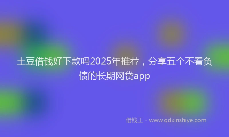 土豆借钱好下款吗2025年推荐，分享五个不看负债的长期网贷app