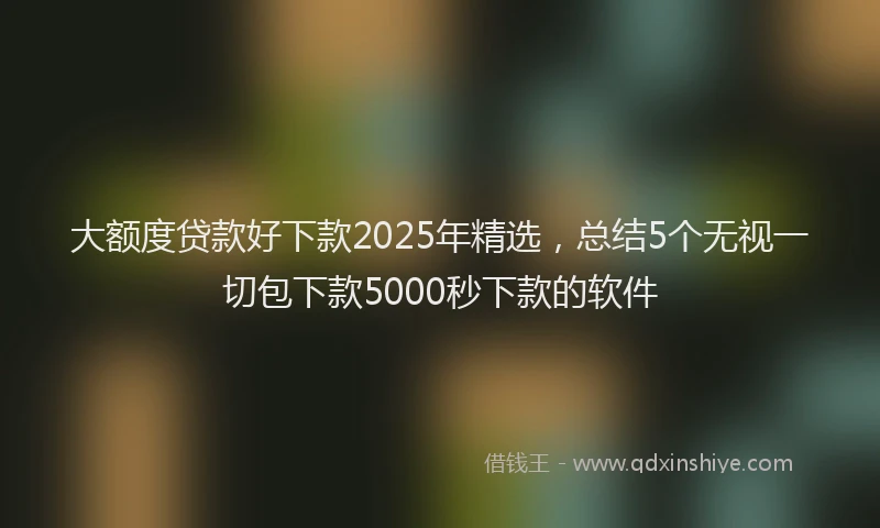 大额度贷款好下款2025年精选，总结5个无视一切包下款5000秒下款的软件
