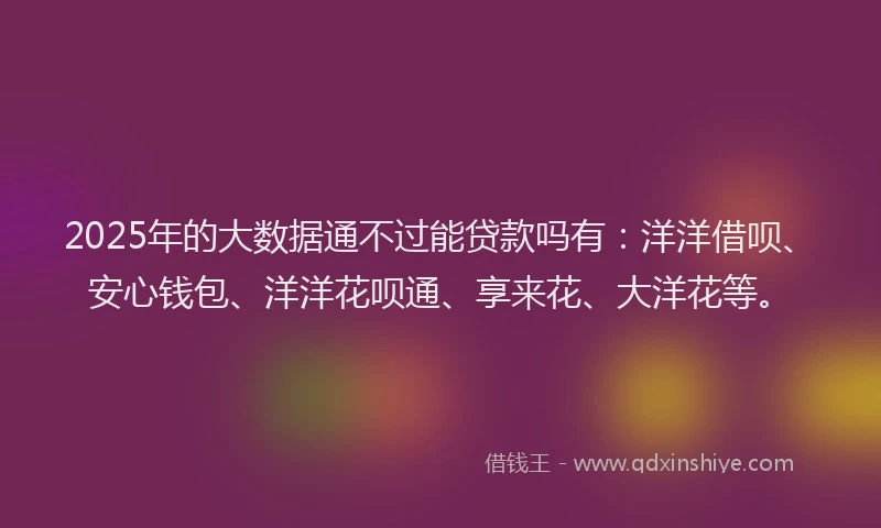 2025年的大数据通不过能贷款吗有：洋洋借呗、安心钱包、洋洋花呗通、享来花、大洋花等。