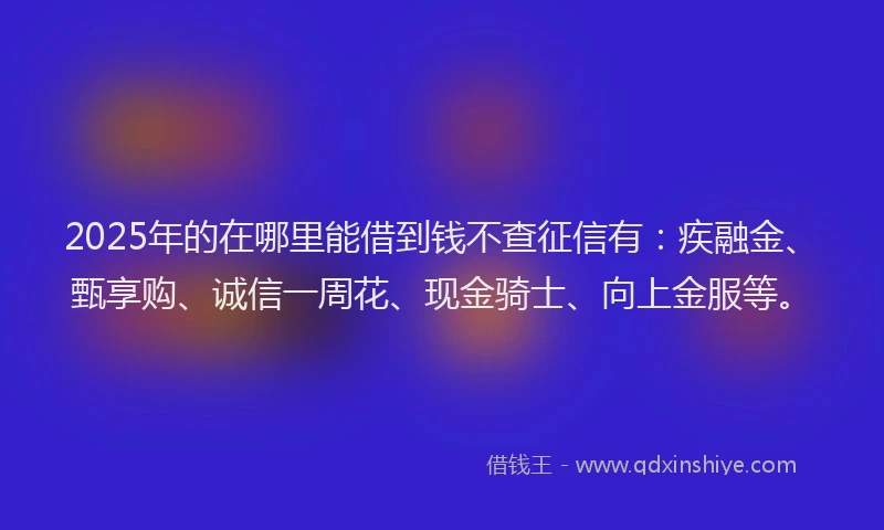 2025年的在哪里能借到钱不查征信有：疾融金、甄享购、诚信一周花、现金骑士、向上金服等。