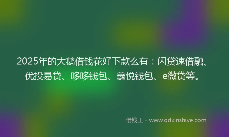 2025年的大鹅借钱花好下款么有：闪贷速借融、优投易贷、哆哆钱包、鑫悦钱包、e微贷等。