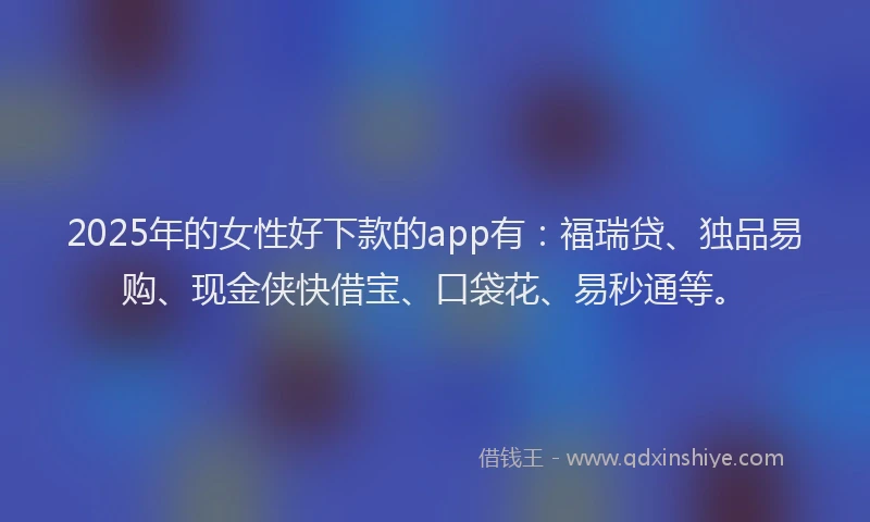 2025年的女性好下款的app有：福瑞贷、独品易购、现金侠快借宝、口袋花、易秒通等。
