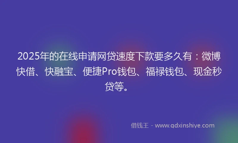 2025年的在线申请网贷速度下款要多久有：微博快借、快融宝、便捷Pro钱包、福禄钱包、现金秒贷等。