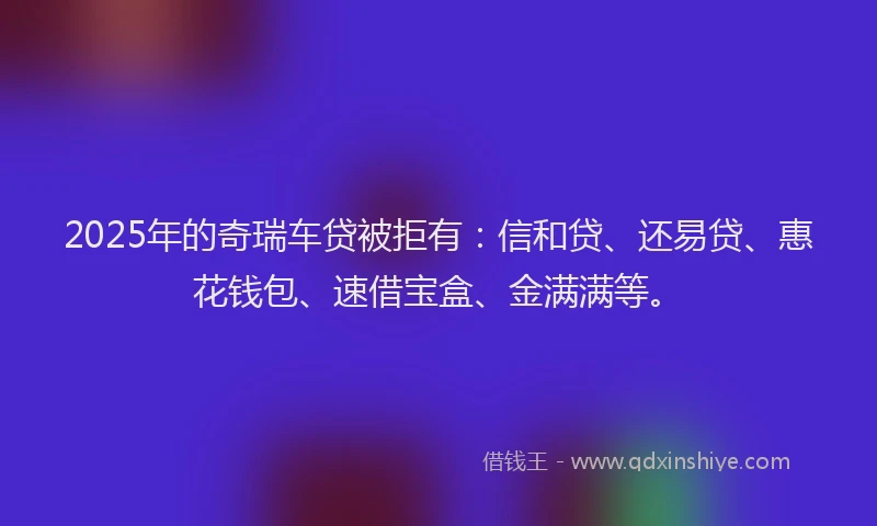 2025年的奇瑞车贷被拒有：信和贷、还易贷、惠花钱包、速借宝盒、金满满等。