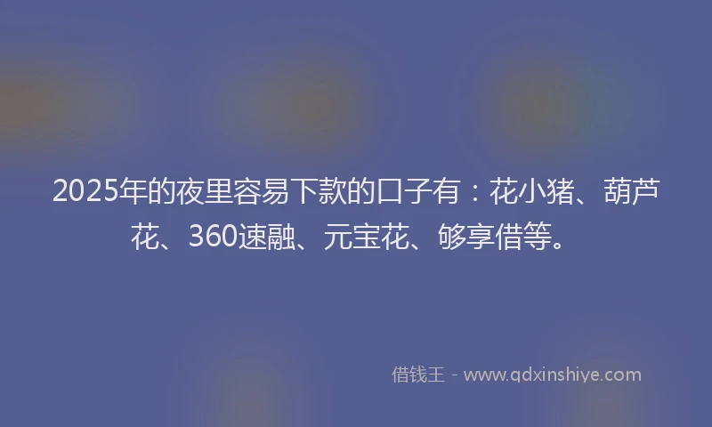 2025年的夜里容易下款的口子有：花小猪、葫芦花、360速融、元宝花、够享借等。
