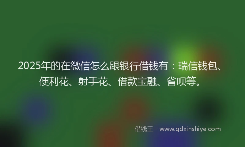 2025年的在微信怎么跟银行借钱有：瑞信钱包、便利花、射手花、借款宝融、省呗等。
