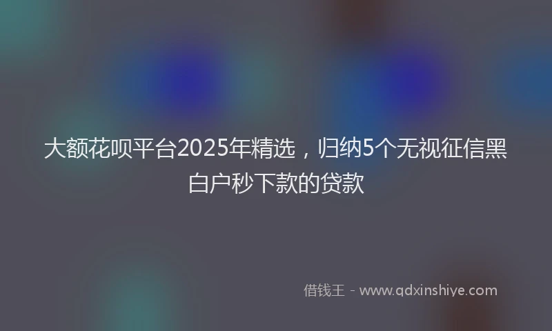 大额花呗平台2025年精选，归纳5个无视征信黑白户秒下款的贷款