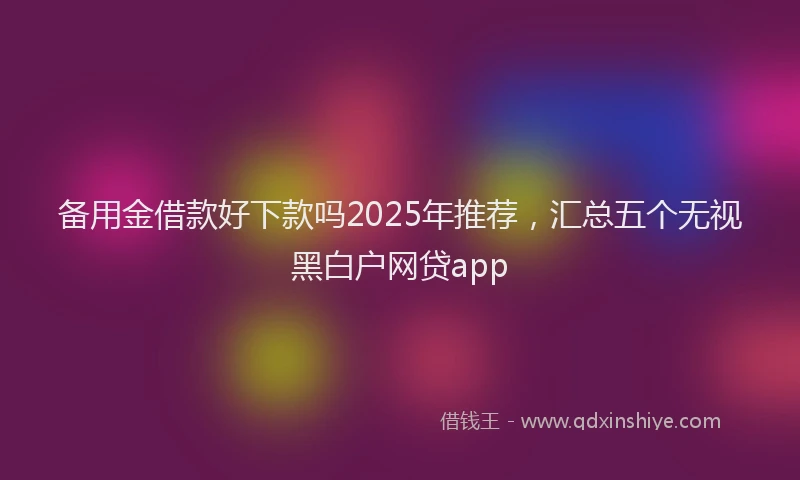 备用金借款好下款吗2025年推荐，汇总五个无视黑白户网贷app
