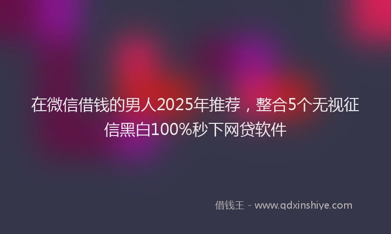 在微信借钱的男人2025年推荐，整合5个无视征信黑白100%秒下网贷软件