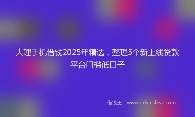大理手机借钱2025年精选，整理5个新上线贷款平台门槛低口子
