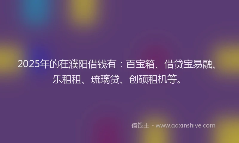 2025年的在濮阳借钱有：百宝箱、借贷宝易融、乐租租、琉璃贷、创硕租机等。