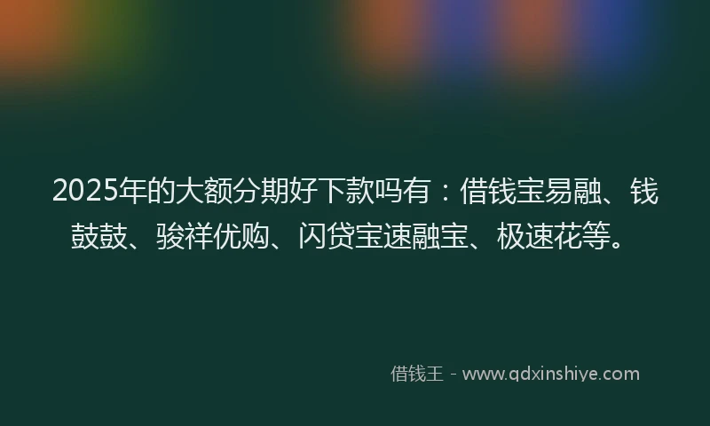 2025年的大额分期好下款吗有：借钱宝易融、钱鼓鼓、骏祥优购、闪贷宝速融宝、极速花等。