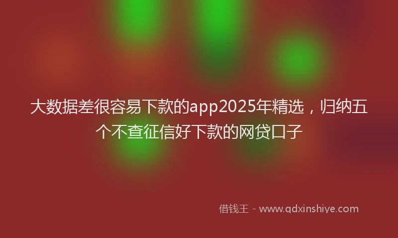 大数据差很容易下款的app2025年精选，归纳五个不查征信好下款的网贷口子