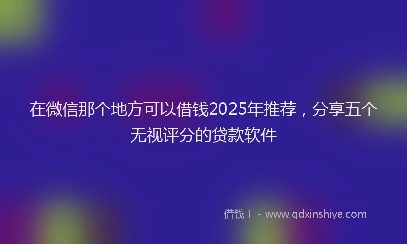 在微信那个地方可以借钱2025年推荐，分享五个无视评分的贷款软件