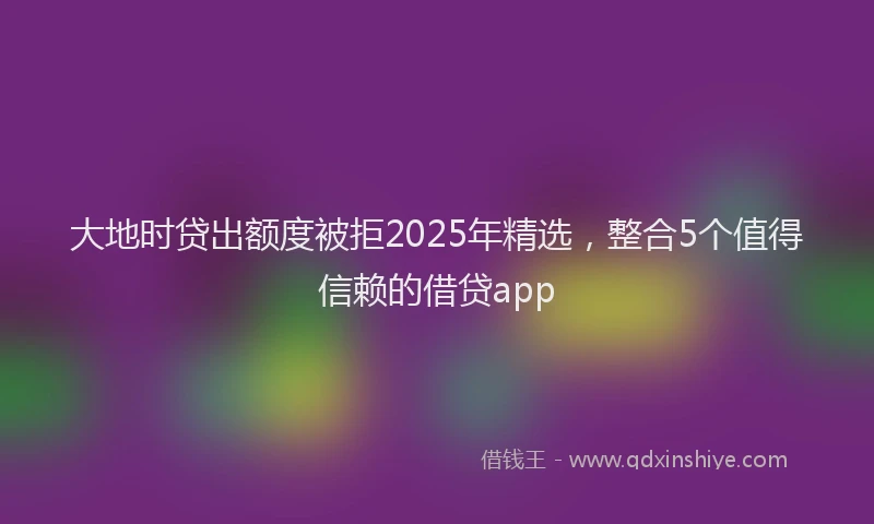 大地时贷出额度被拒2025年精选，整合5个值得信赖的借贷app