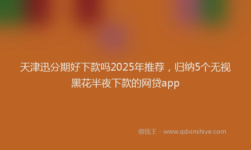 天津迅分期好下款吗2025年推荐，归纳5个无视黑花半夜下款的网贷app