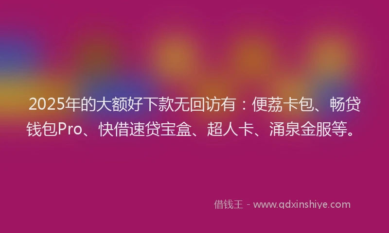2025年的大额好下款无回访有：便荔卡包、畅贷钱包Pro、快借速贷宝盒、超人卡、涌泉金服等。
