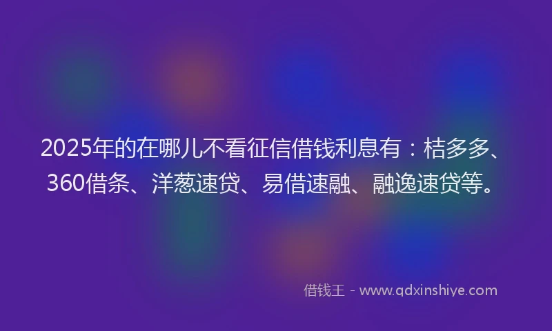 2025年的在哪儿不看征信借钱利息有：桔多多、360借条、洋葱速贷、易借速融、融逸速贷等。