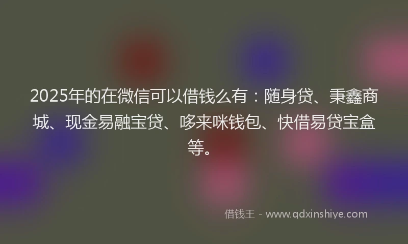 2025年的在微信可以借钱么有：随身贷、秉鑫商城、现金易融宝贷、哆来咪钱包、快借易贷宝盒等。