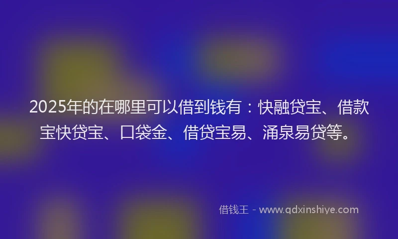 2025年的在哪里可以借到钱有：快融贷宝、借款宝快贷宝、口袋金、借贷宝易、涌泉易贷等。