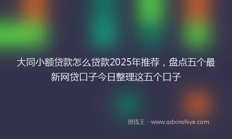 大同小额贷款怎么贷款2025年推荐，盘点五个最新网贷口子今日整理这五个口子