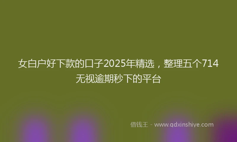 女白户好下款的口子2025年精选，整理五个714无视逾期秒下的平台