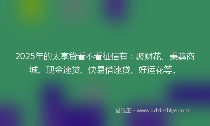 2025年的太享贷看不看征信有：聚财花、秉鑫商城、现金速贷、快易借速贷、好运花等。