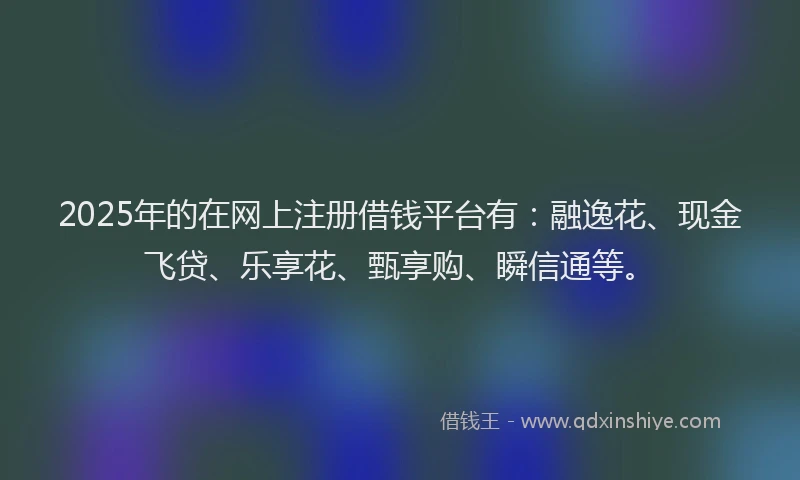 2025年的在网上注册借钱平台有：融逸花、现金飞贷、乐享花、甄享购、瞬信通等。