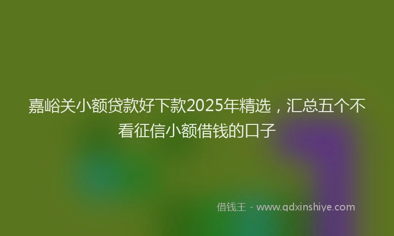 嘉峪关小额贷款好下款2025年精选，汇总五个不看征信小额借钱的口子