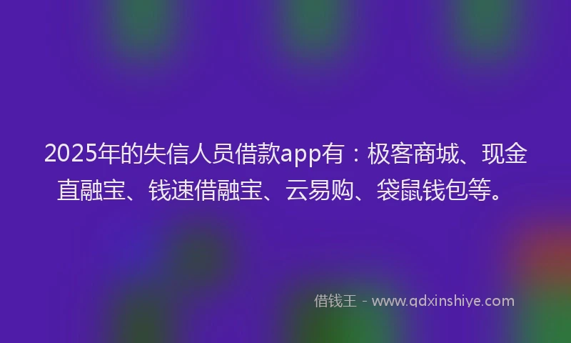 2025年的失信人员借款app有：极客商城、现金直融宝、钱速借融宝、云易购、袋鼠钱包等。