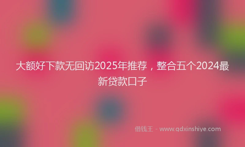 大额好下款无回访2025年推荐，整合五个2024最新贷款口子