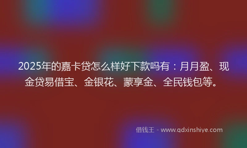 2025年的嘉卡贷怎么样好下款吗有：月月盈、现金贷易借宝、金银花、蒙享金、全民钱包等。