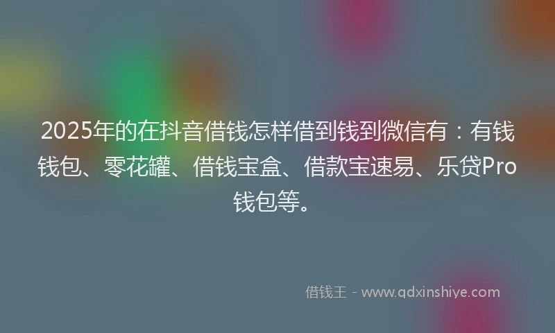 2025年的在抖音借钱怎样借到钱到微信有:有钱钱包、零花罐、借钱宝盒、借款宝速易、乐贷Pro钱包等。
