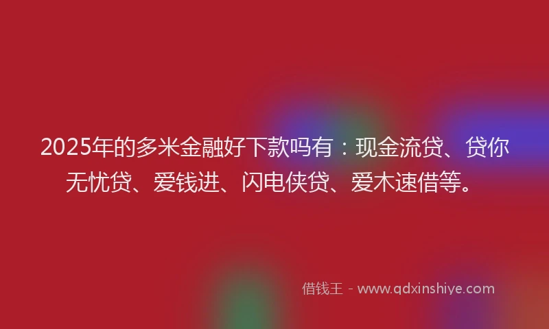 2025年的多米金融好下款吗有：现金流贷、贷你无忧贷、爱钱进、闪电侠贷、爱木速借等。