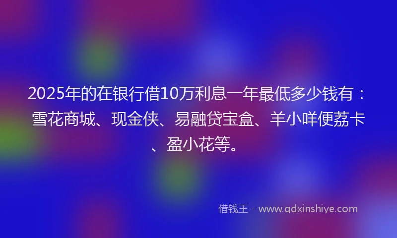 2025年的在银行借10万利息一年最低多少钱有：雪花商城、现金侠、易融贷宝盒、羊小咩便荔卡、盈小花等。
