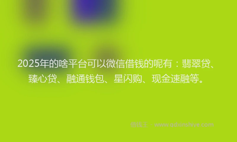 2025年的啥平台可以微信借钱的呢有：翡翠贷、臻心贷、融通钱包、星闪购、现金速融等。