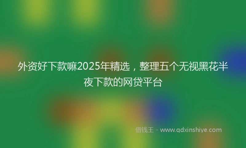 外资好下款嘛2025年精选，整理五个无视黑花半夜下款的网贷平台