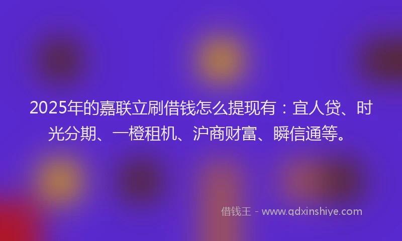 2025年的嘉联立刷借钱怎么提现有：宜人贷、时光分期、一橙租机、沪商财富、瞬信通等。