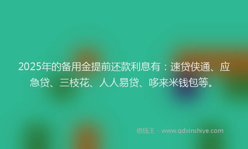 2025年的备用金提前还款利息有：速贷侠通、应急贷、三枝花、人人易贷、哆来米钱包等。