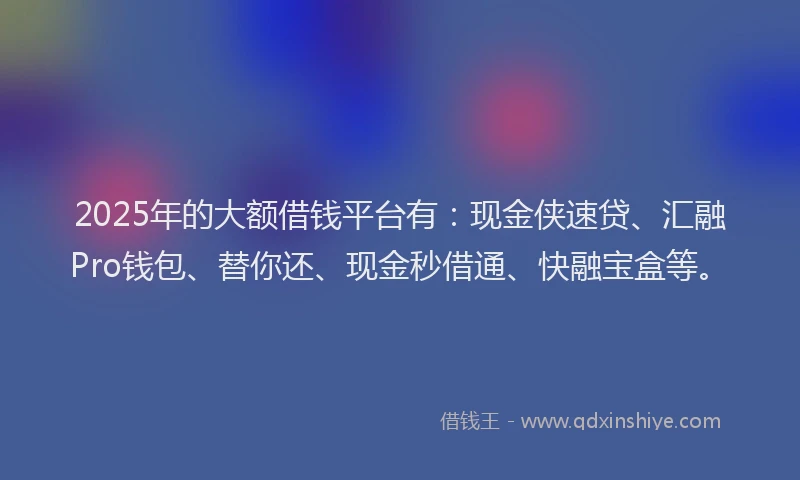 2025年的大额借钱平台有：现金侠速贷、汇融Pro钱包、替你还、现金秒借通、快融宝盒等。