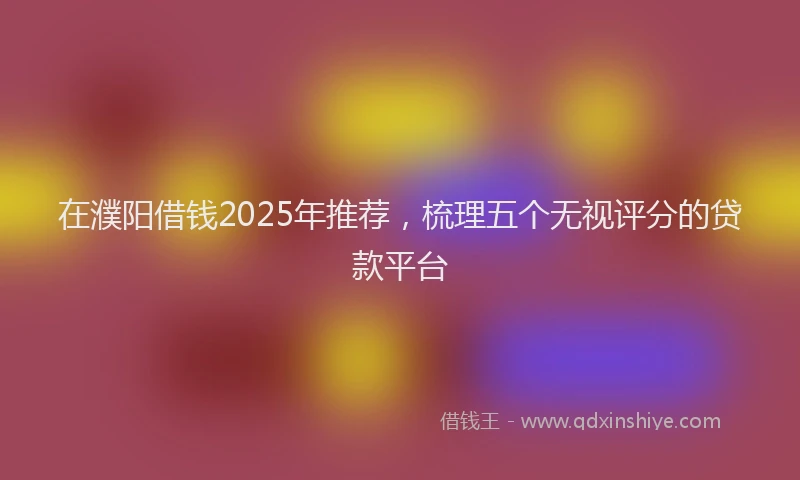 在濮阳借钱2025年推荐，梳理五个无视评分的贷款平台