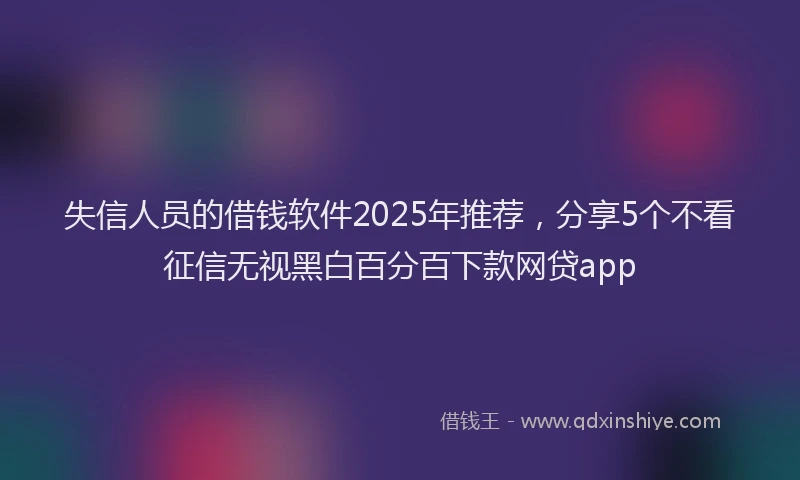 失信人员的借钱软件2025年推荐，分享5个不看征信无视黑白百分百下款网贷app