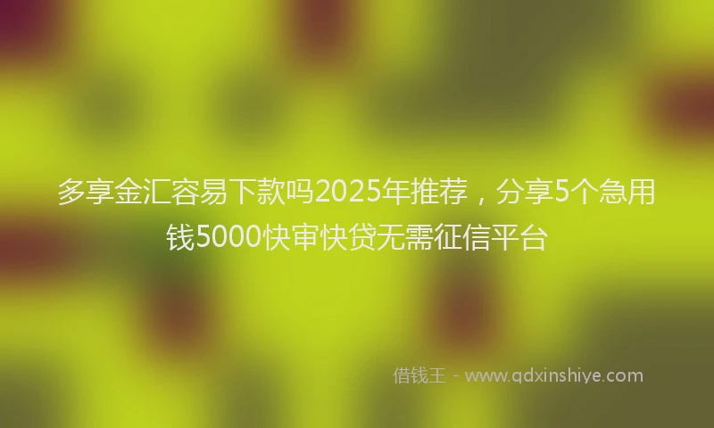 多享金汇容易下款吗2025年推荐，分享5个急用钱5000快审快贷无需征信平台