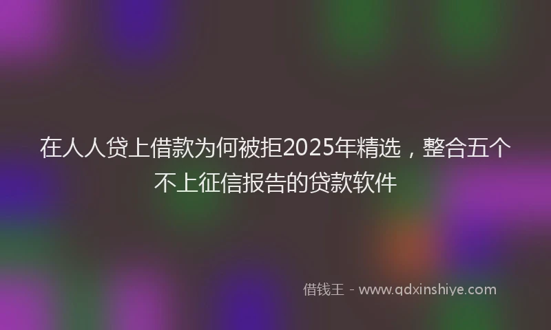 在人人贷上借款为何被拒2025年精选，整合五个不上征信报告的贷款软件