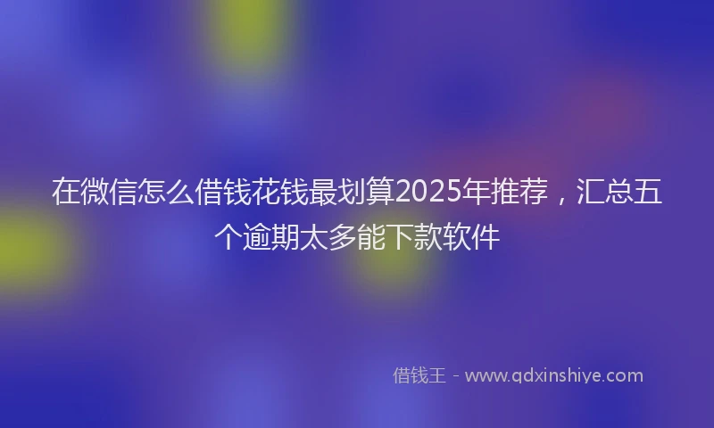 在微信怎么借钱花钱最划算2025年推荐，汇总五个逾期太多能下款软件