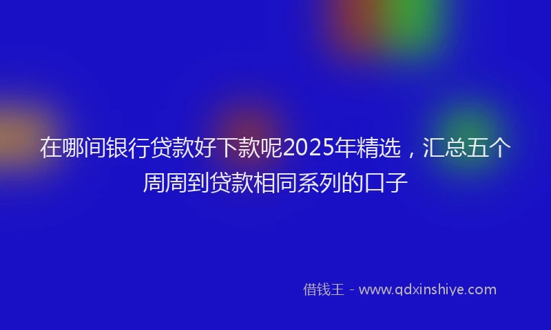在哪间银行贷款好下款呢2025年精选，汇总五个周周到贷款相同系列的口子