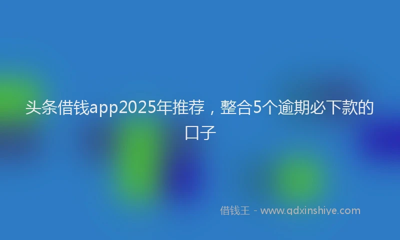 头条借钱app2025年推荐，整合5个逾期必下款的口子