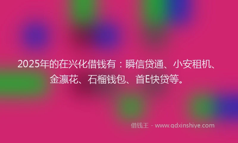 2025年的在兴化借钱有：瞬信贷通、小安租机、金瀛花、石榴钱包、首E快贷等。