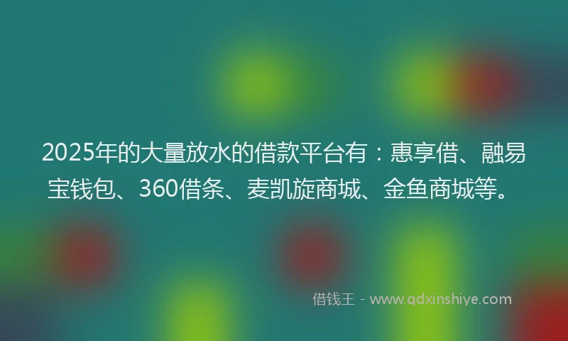 2025年的大量放水的借款平台有：惠享借、融易宝钱包、360借条、麦凯旋商城、金鱼商城等。