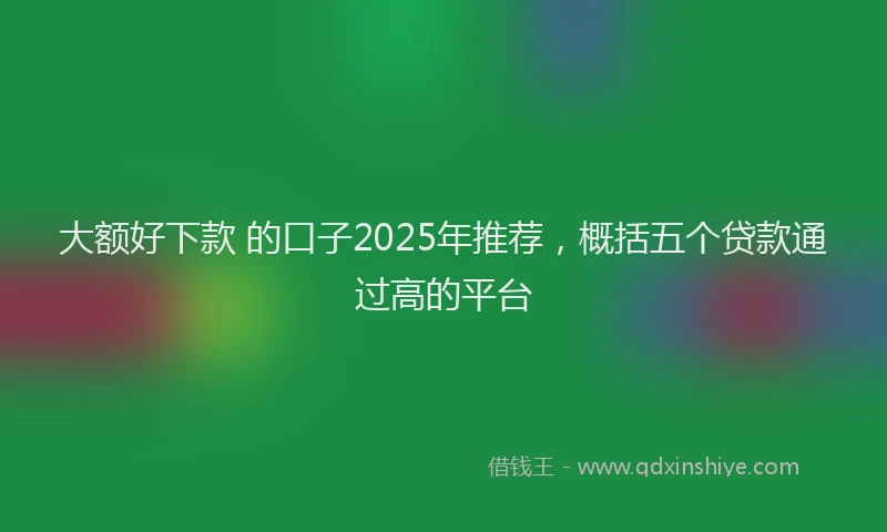 大额好下款 的口子2025年推荐，概括五个贷款通过高的平台